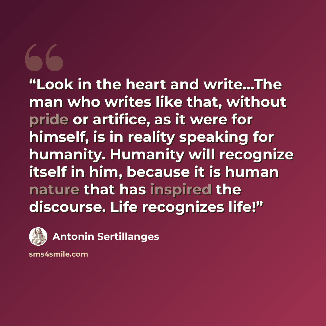 “Look in the heart and write...The man who writes like that, without pride or artifice, as it were for himself, is in reality speaking for humanity. Humanity will recognize itself in him, because it is human nature that has inspired the discourse. Life recognizes life!” quote by Antonin Sertillanges