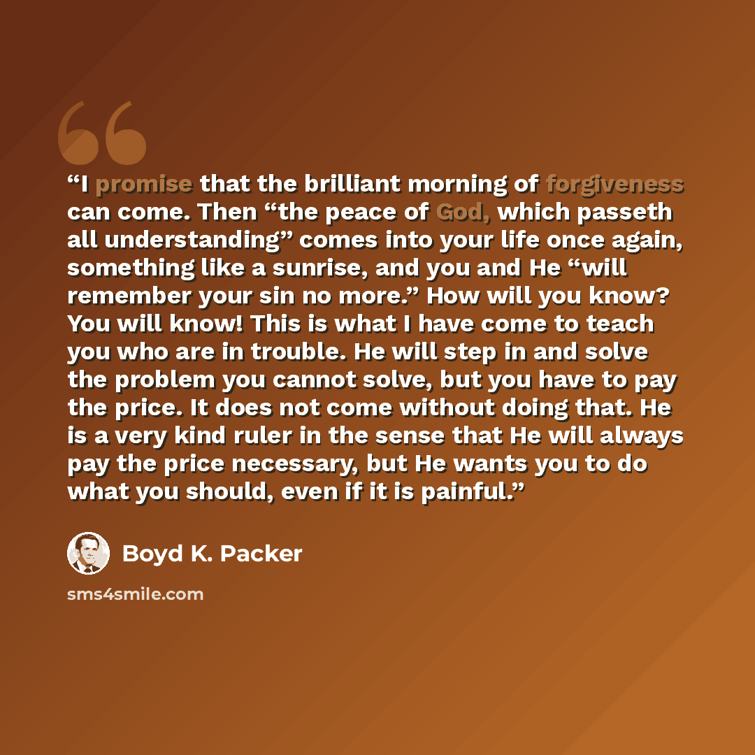 “I promise that the brilliant morning of forgiveness can come. Then “the peace of God, which passeth all understanding” comes into your life once again, something like a sunrise, and you and He “will remember your sin no more.” How will you know? You will know! This is what I have come to teach you…” quote by Boyd K. Packer