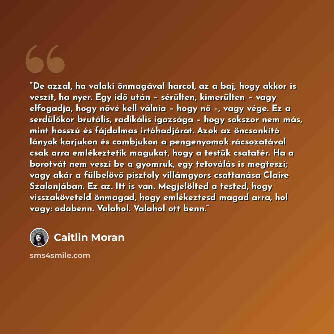 “De azzal, ha valaki önmagával harcol, az a baj, hogy akkor is veszít, ha nyer. Egy idő után – sérülten, kimerülten – vagy elfogadja, hogy nővé kell válnia – hogy nő –, vagy vége. Ez a serdülőkor brutális, radikális igazsága – hogy sokszor nem más, mint hosszú és fájdalmas irtóhadjárat. Azok az…” quote by Caitlin Moran