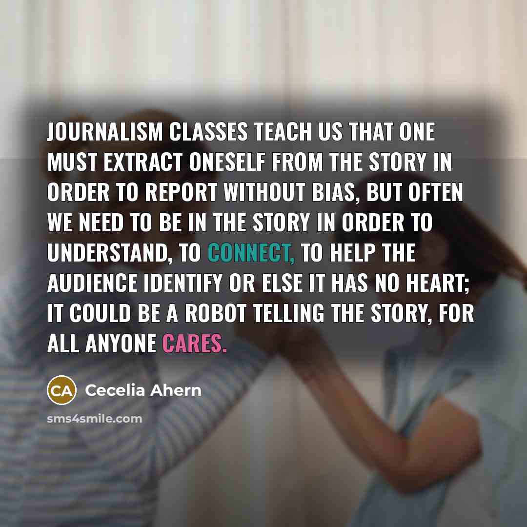 “Journalism classes teach us that one must extract oneself from the story in order to report without bias, but often we need to be in the story in order to understand, to connect, to help the audience identify or else it has no heart; it could be a robot telling the story, for all anyone cares.” quote by Cecelia Ahern