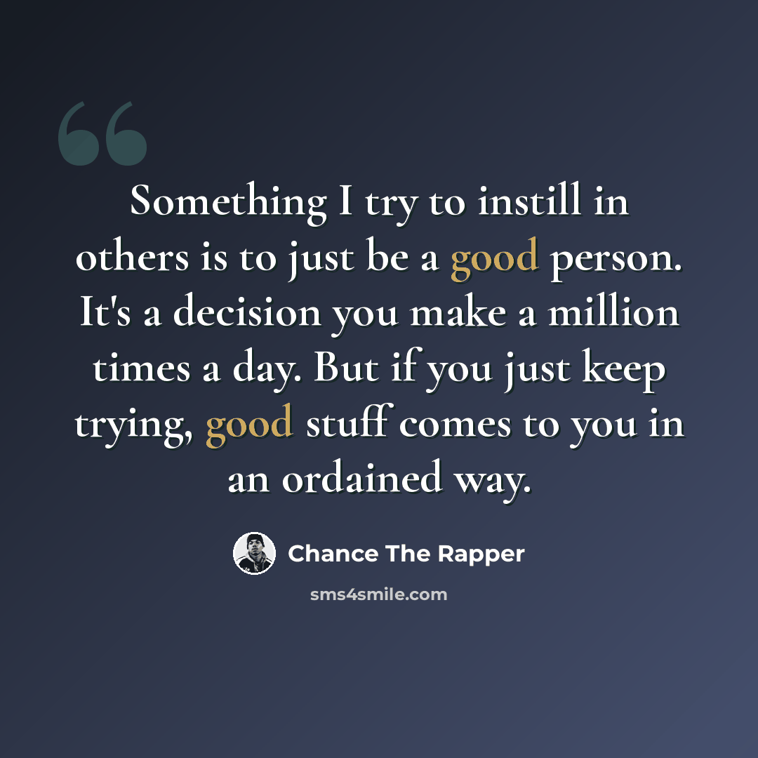 “Something I try to instill in others is to just be a good person. It's a decision you make a million times a day. But if you just keep trying, good stuff comes to you in an ordained way.” quote by Chance The Rapper