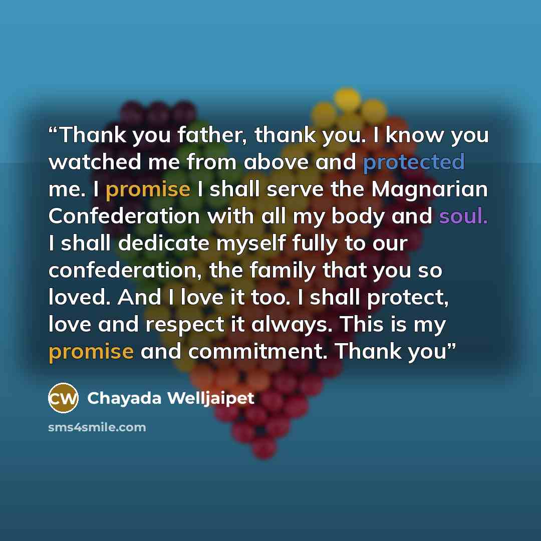 “Thank you father, thank you. I know you watched me from above and protected me. I promise I shall serve the Magnarian Confederation with all my body and soul. I shall dedicate myself fully to our confederation, the family that you so loved. And I love it too. I shall protect, love and respect it…” quote by Chayada Welljaipet