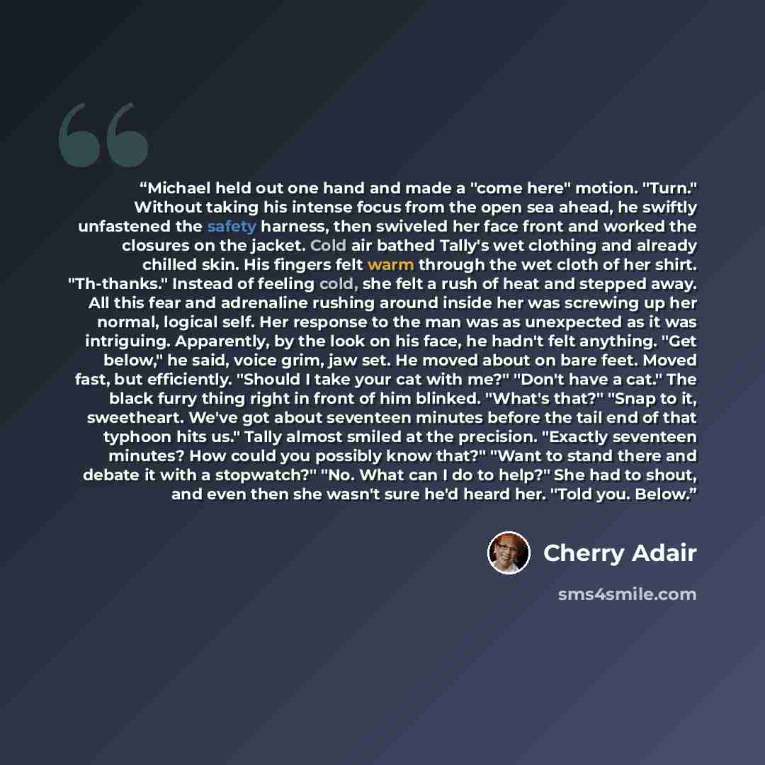 “Michael held out one hand and made a "come here" motion. "Turn." Without taking his intense focus from the open sea ahead, he swiftly unfastened the safety harness, then swiveled her face front and worked the closures on the jacket. Cold air bathed Tally's wet clothing and already chilled skin…” quote by Cherry Adair
