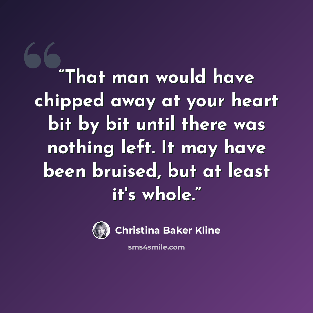 “That man would have chipped away at your heart bit by bit until there was nothing left. It may have been bruised, but at least it's whole.” quote by Christina Baker Kline