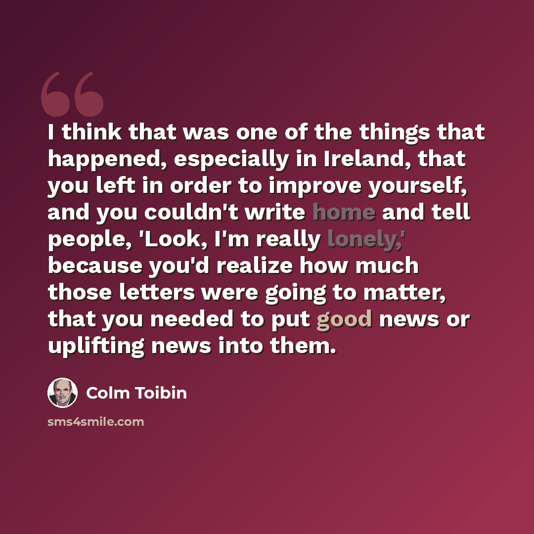 “I think that was one of the things that happened, especially in Ireland, that you left in order to improve yourself, and you couldn't write home and tell people, 'Look, I'm really lonely,' because you'd realize how much those letters were going to matter, that you needed to put good news or…” quote by Colm Toibin