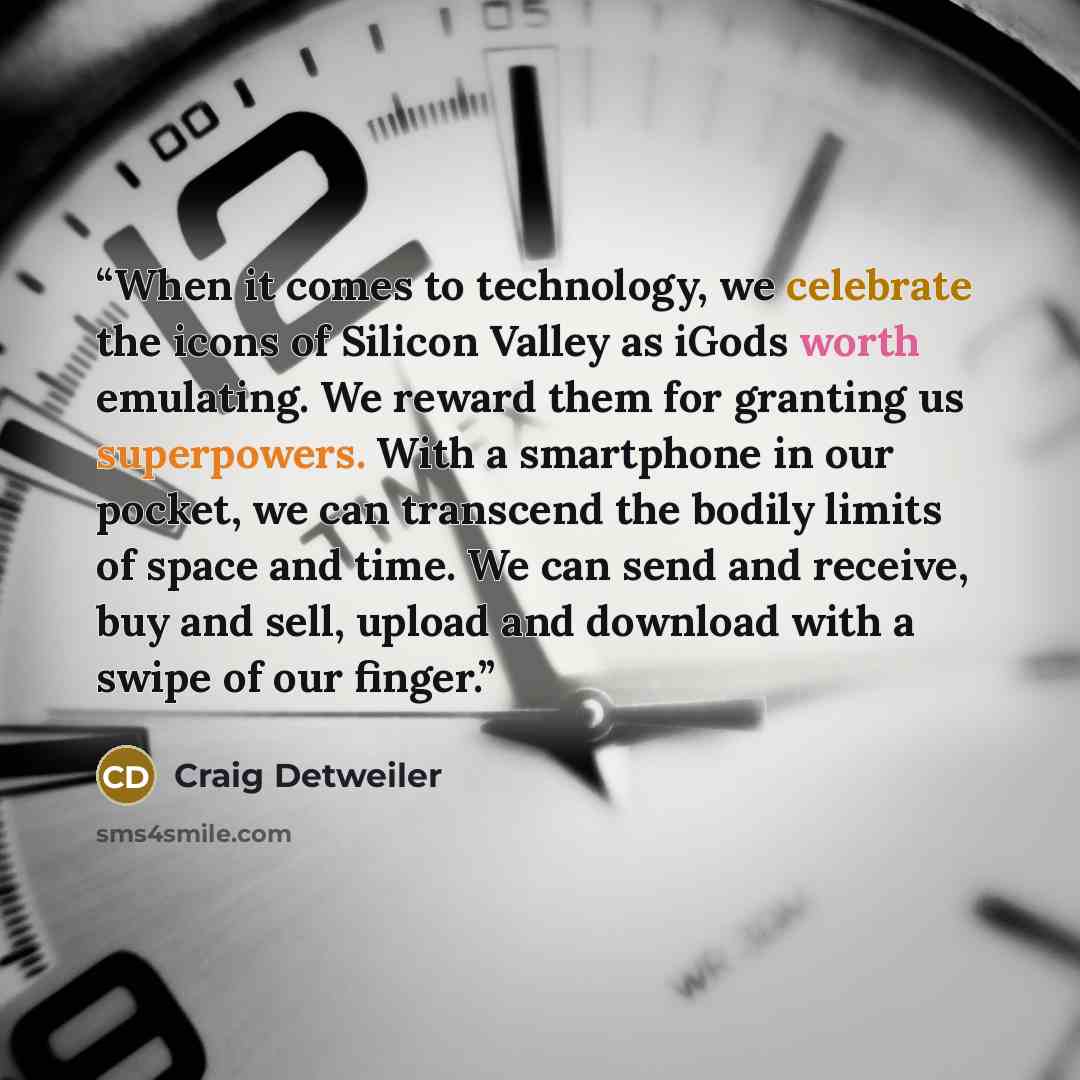 “When it comes to technology, we celebrate the icons of Silicon Valley as iGods worth emulating. We reward them for granting us superpowers. With a smartphone in our pocket, we can transcend the bodily limits of space and time. We can send and receive, buy and sell, upload and download with a swipe…” quote by Craig Detweiler