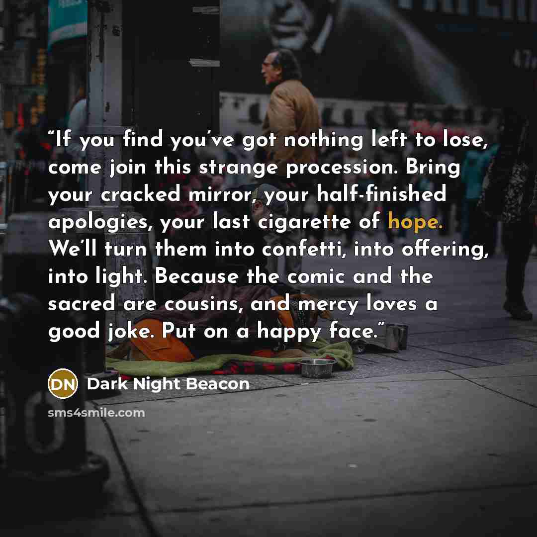“If you find you’ve got nothing left to lose, come join this strange procession. Bring your cracked mirror, your half-finished apologies, your last cigarette of hope. We’ll turn them into confetti, into offering, into light. Because the comic and the sacred are cousins, and mercy loves a good joke…” quote by Dark Night Beacon