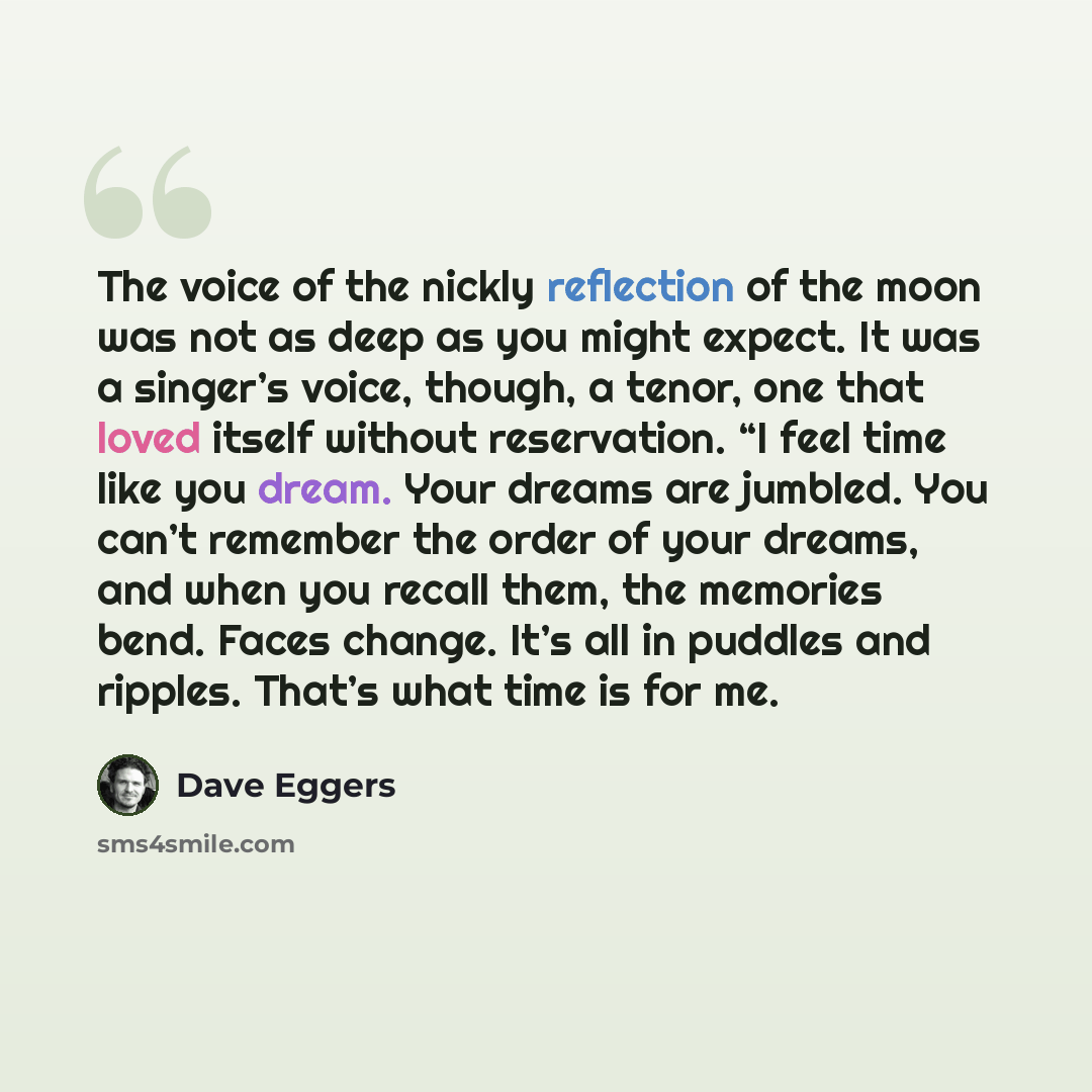 “The voice of the nickly reflection of the moon was not as deep as you might expect. It was a singer’s voice, though, a tenor, one that loved itself without reservation. “I feel time like you dream. Your dreams are jumbled. You can’t remember the order of your dreams, and when you recall them, the…” quote by Dave Eggers