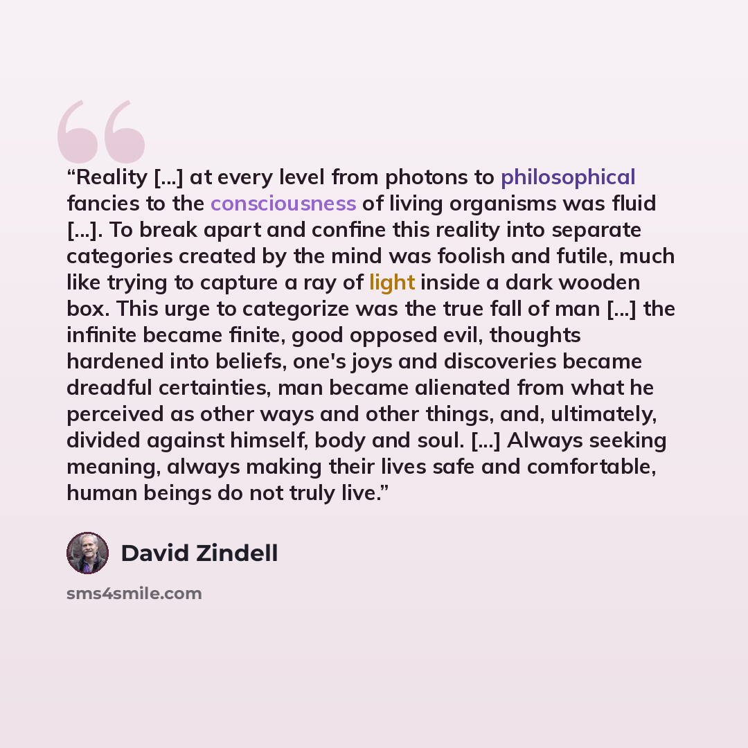 “Reality [...] at every level from photons to philosophical fancies to the consciousness of living organisms was fluid [...]. To break apart and confine this reality into separate categories created by the mind was foolish and futile, much like trying to capture a ray of light inside a dark wooden…” quote by David Zindell