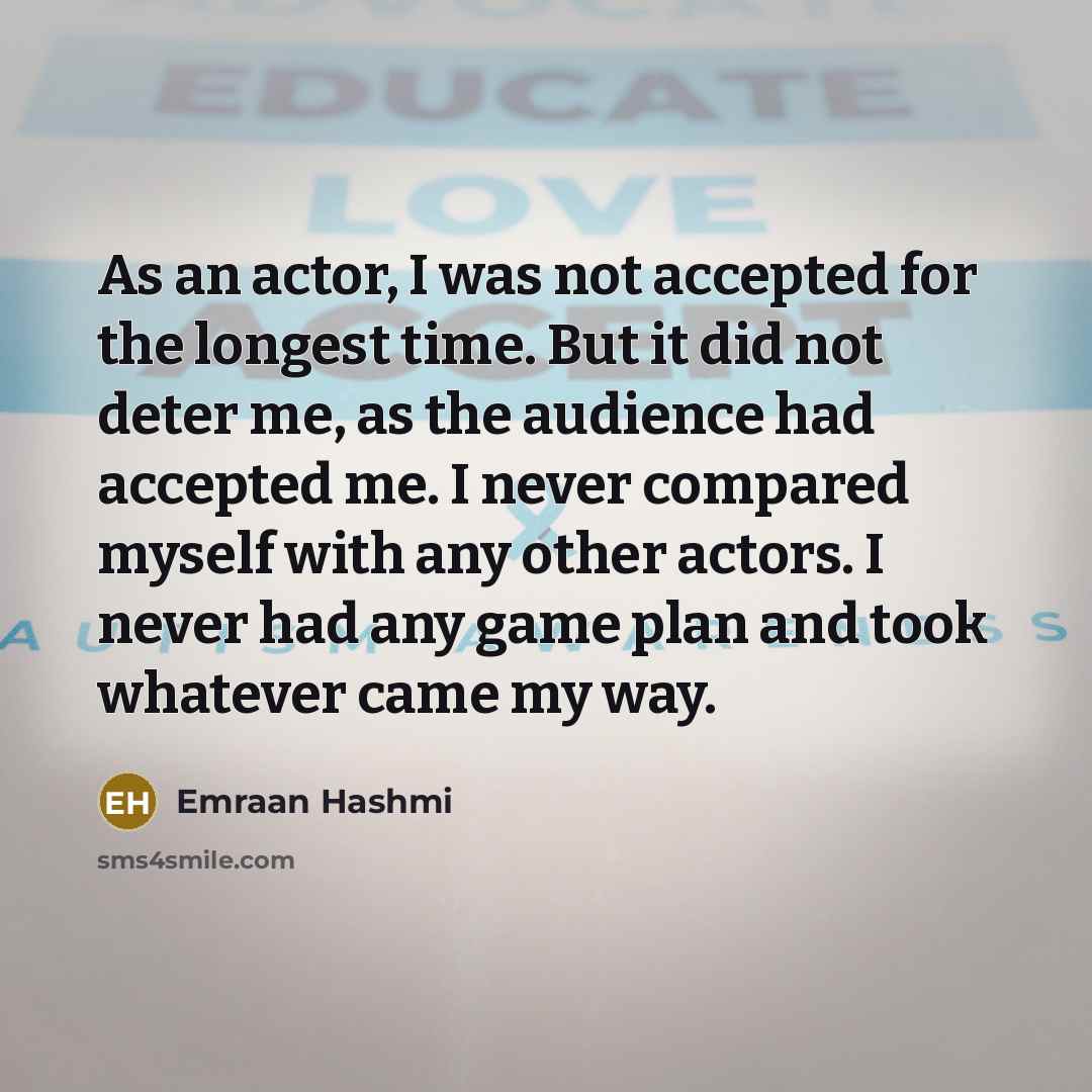 “As an actor, I was not accepted for the longest time. But it did not deter me, as the audience had accepted me. I never compared myself with any other actors. I never had any game plan and took whatever came my way.” quote by Emraan Hashmi