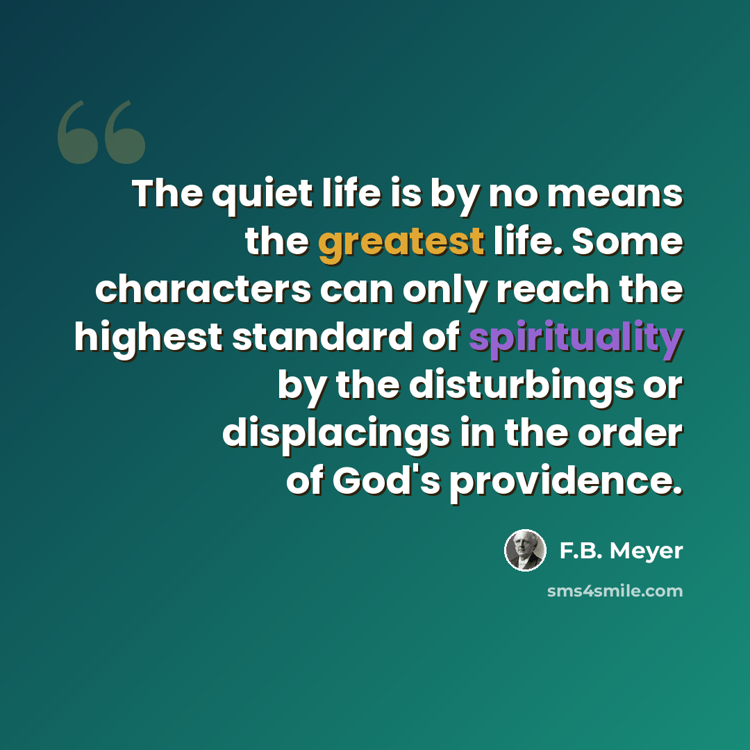 “The quiet life is by no means the greatest life. Some characters can only reach the highest standard of spirituality by the disturbings or displacings in the order of God's providence.” quote by F.B. Meyer