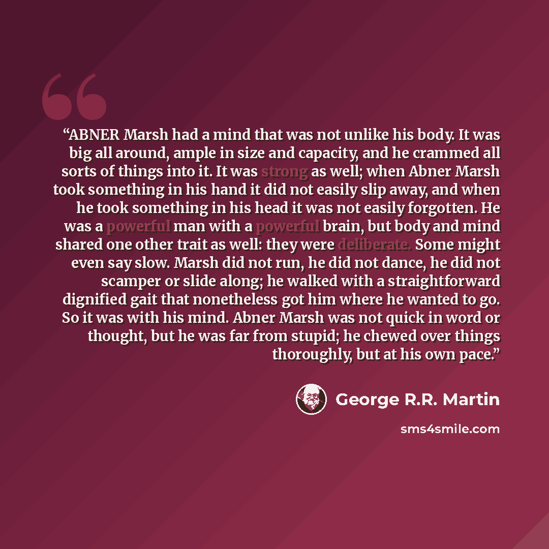 “ABNER Marsh had a mind that was not unlike his body. It was big all around, ample in size and capacity, and he crammed all sorts of things into it. It was strong as well; when Abner Marsh took something in his hand it did not easily slip away, and when he took something in his head it was not…” quote by George R.R. Martin