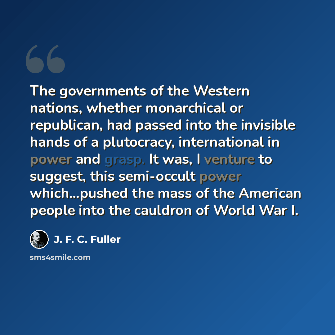 “The governments of the Western nations, whether monarchical or republican, had passed into the invisible hands of a plutocracy, international in power and grasp. It was, I venture to suggest, this semi-occult power which…pushed the mass of the American people into the cauldron of World War I.” quote by J. F. C. Fuller