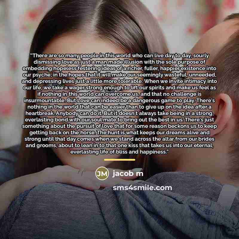 “There are so many people in this world who can live day to day, sourly dismissing love as just a man made illusion with the sole purpose of embedding hopeless festering ideas of a richer, fuller, happier existence into our psyche, in the hopes that it will make our seemingly wasteful, unneeded…” quote by Jacob M