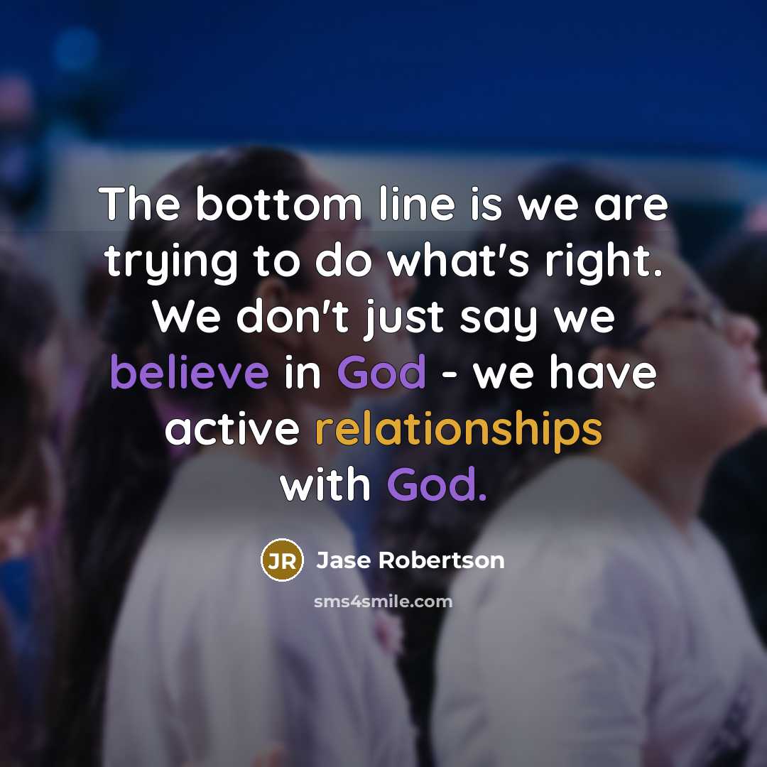 “The bottom line is we are trying to do what's right. We don't just say we believe in God - we have active relationships with God.” quote by Jase Robertson