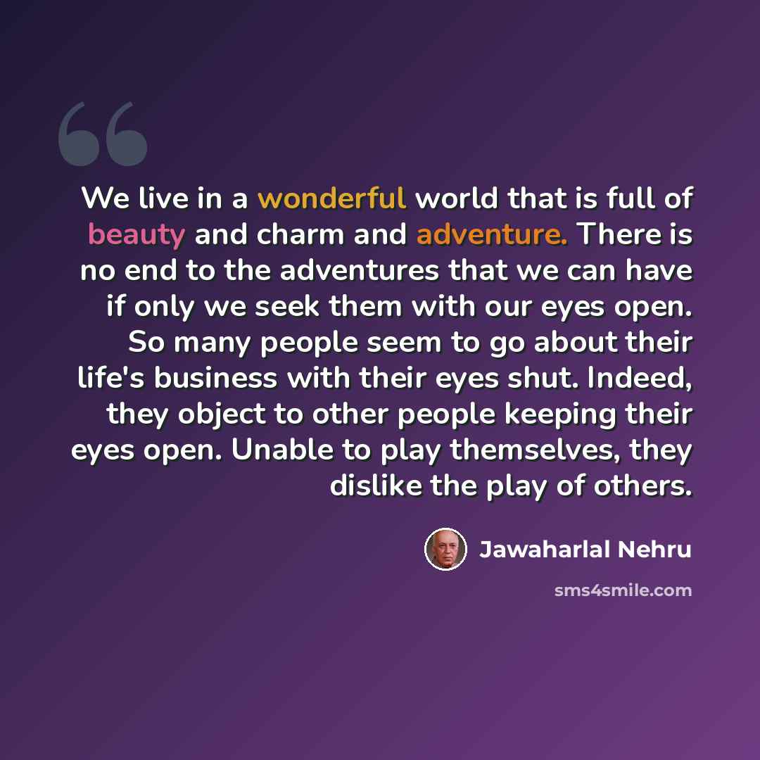“We live in a wonderful world that is full of beauty and charm and adventure. There is no end to the adventures that we can have if only we seek them with our eyes open. So many people seem to go about their life's business with their eyes shut. Indeed, they object to other people keeping their…” quote by Jawaharlal Nehru