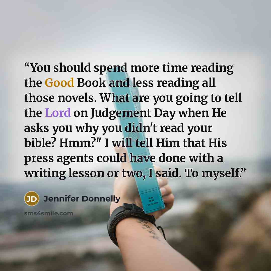 “You should spend more time reading the Good Book and less reading all those novels. What are you going to tell the Lord on Judgement Day when He asks you why you didn't read your bible? Hmm?" I will tell Him that His press agents could have done with a writing lesson or two, I said. To myself.” quote by Jennifer Donnelly