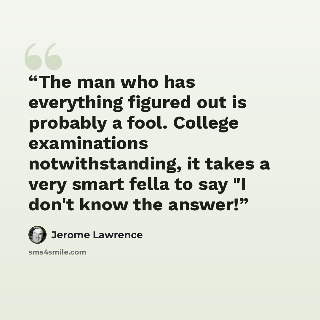 “The man who has everything figured out is probably a fool. College examinations notwithstanding, it takes a very smart fella to say "I don't know the answer!” quote by Jerome Lawrence