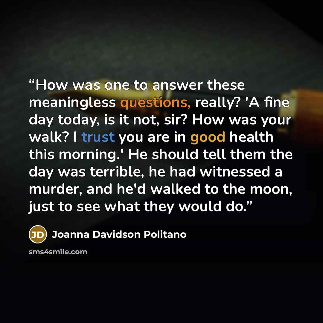 “How was one to answer these meaningless questions, really? 'A fine day today, is it not, sir? How was your walk? I trust you are in good health this morning.' He should tell them the day was terrible, he had witnessed a murder, and he'd walked to the moon, just to see what they would do.” quote by Joanna Davidson Politano