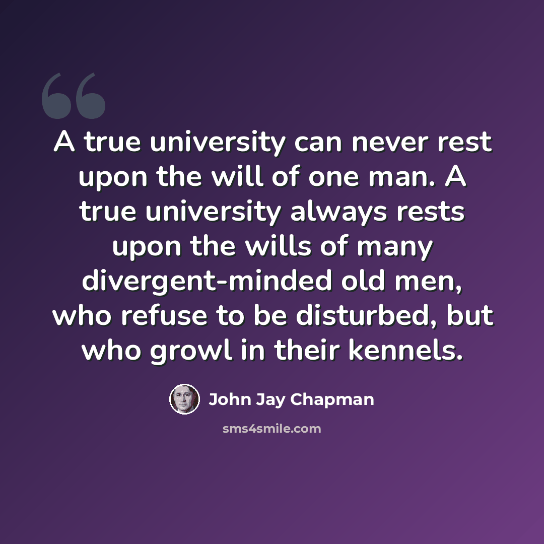 “A true university can never rest upon the will of one man. A true university always rests upon the wills of many divergent-minded old men, who refuse to be disturbed, but who growl in their kennels.” quote by John Jay Chapman