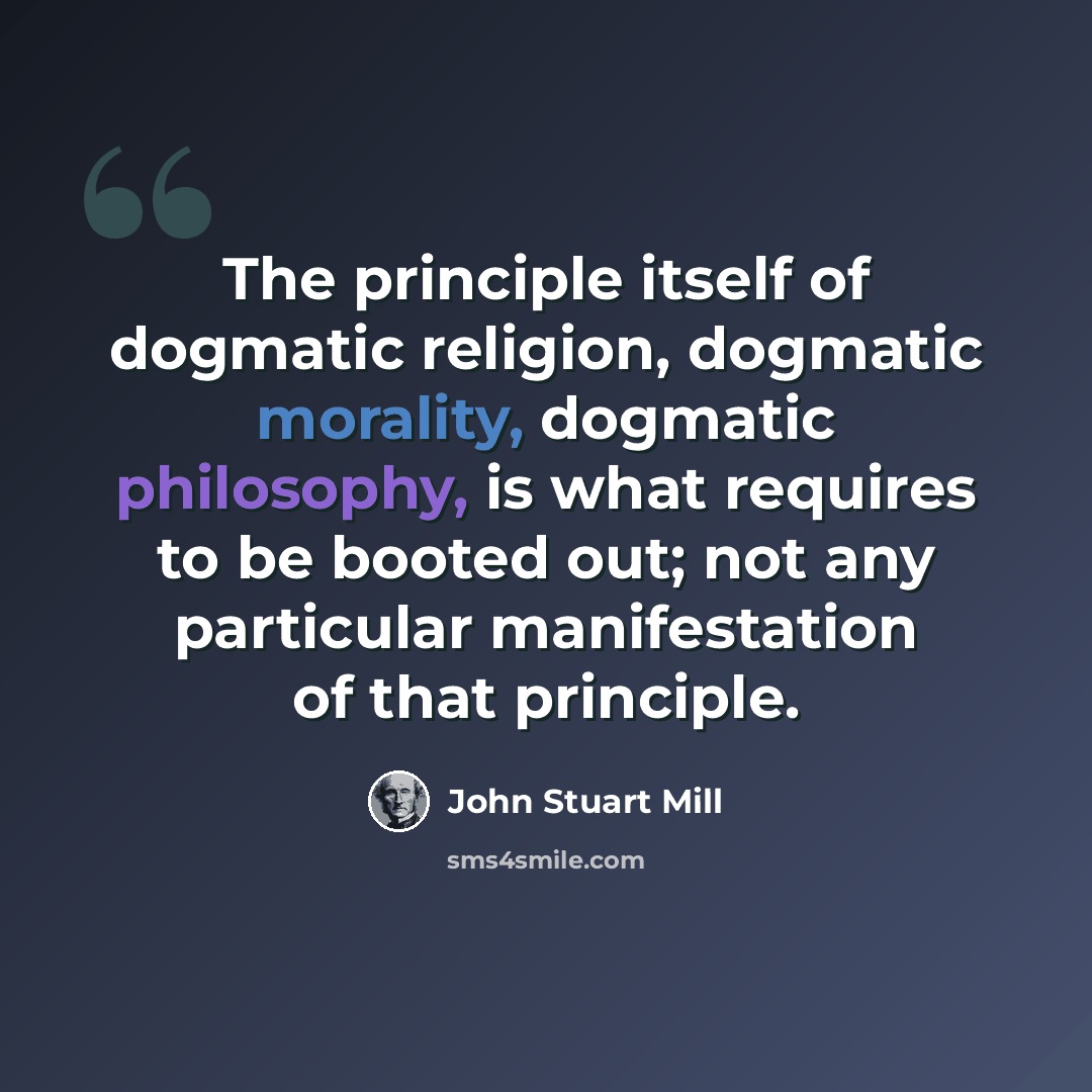 “The principle itself of dogmatic religion, dogmatic morality, dogmatic philosophy, is what requires to be booted out; not any particular manifestation of that principle.” quote by John Stuart Mill