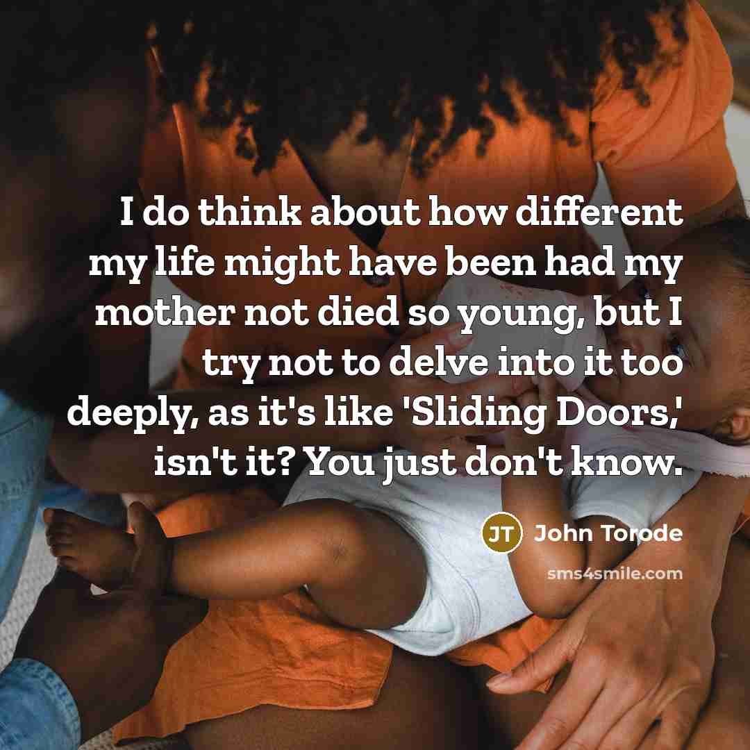 “I do think about how different my life might have been had my mother not died so young, but I try not to delve into it too deeply, as it's like 'Sliding Doors,' isn't it? You just don't know.” quote by John Torode