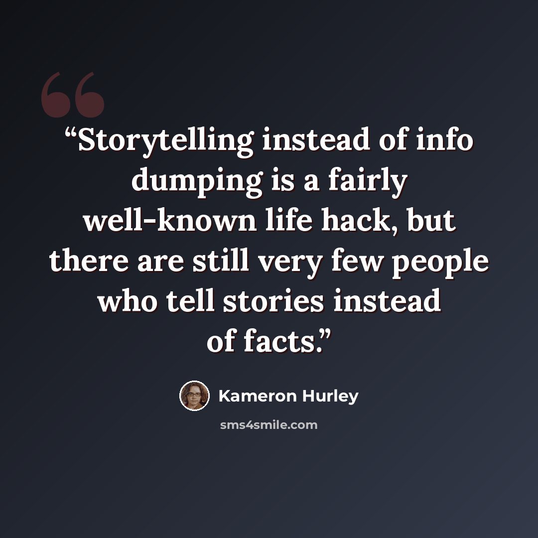 “Storytelling instead of info dumping is a fairly well-known life hack, but there are still very few people who tell stories instead of facts.” quote by Kameron Hurley