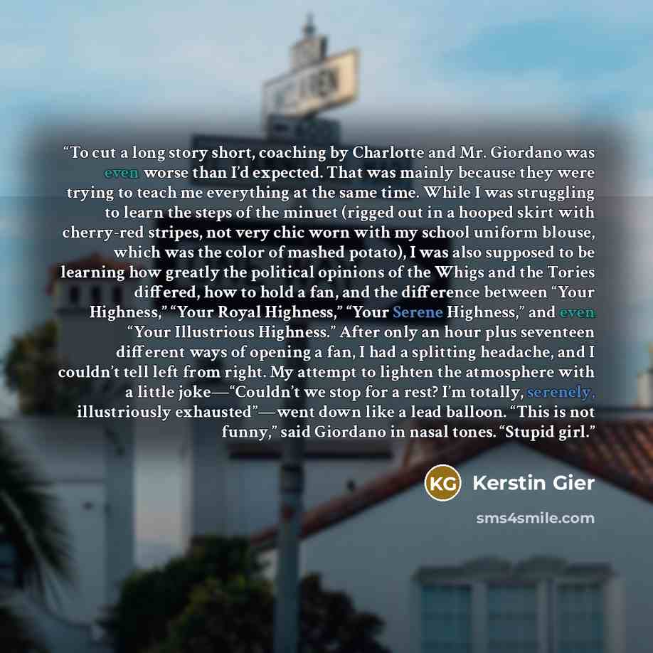 “To cut a long story short, coaching by Charlotte and Mr. Giordano was even worse than I’d expected. That was mainly because they were trying to teach me everything at the same time. While I was struggling to learn the steps of the minuet (rigged out in a hooped skirt with cherry-red stripes, not…” quote by Kerstin Gier