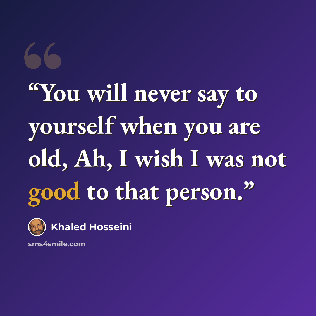 “You will never say to yourself when you are old, Ah, I wish I was not good to that person.” quote by Khaled Hosseini