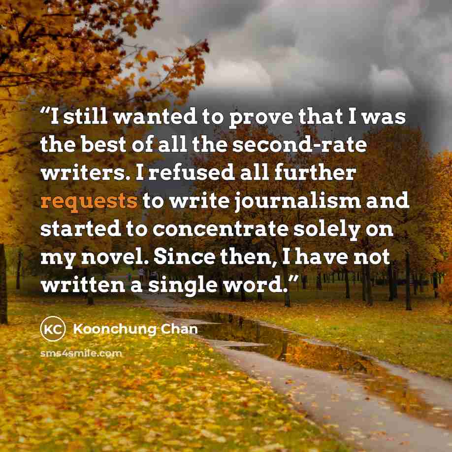 “I still wanted to prove that I was the best of all the second-rate writers. I refused all further requests to write journalism and started to concentrate solely on my novel. Since then, I have not written a single word.” quote by Koonchung Chan