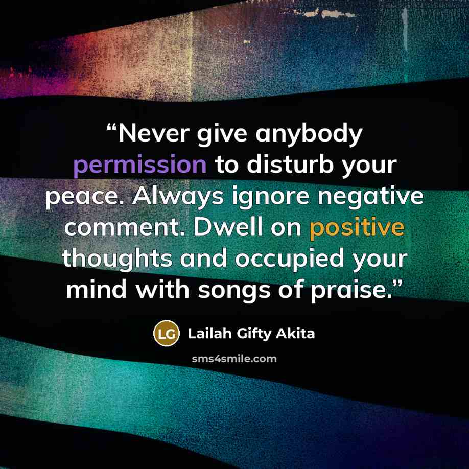 “Never give anybody permission to disturb your peace. Always ignore negative comment. Dwell on positive thoughts and occupied your mind with songs of praise.” quote by Lailah Gifty Akita