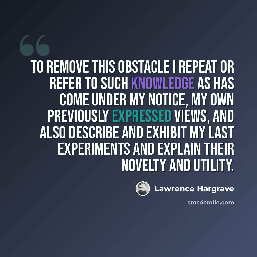 “To remove this obstacle I repeat or refer to such knowledge as has come under my notice, my own previously expressed views, and also describe and exhibit my last experiments and explain their novelty and utility.” quote by Lawrence Hargrave