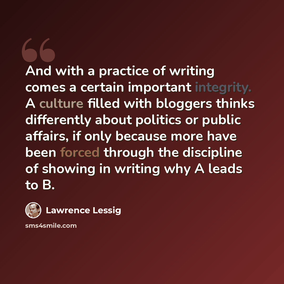 “And with a practice of writing comes a certain important integrity. A culture filled with bloggers thinks differently about politics or public affairs, if only because more have been forced through the discipline of showing in writing why A leads to B.” quote by Lawrence Lessig
