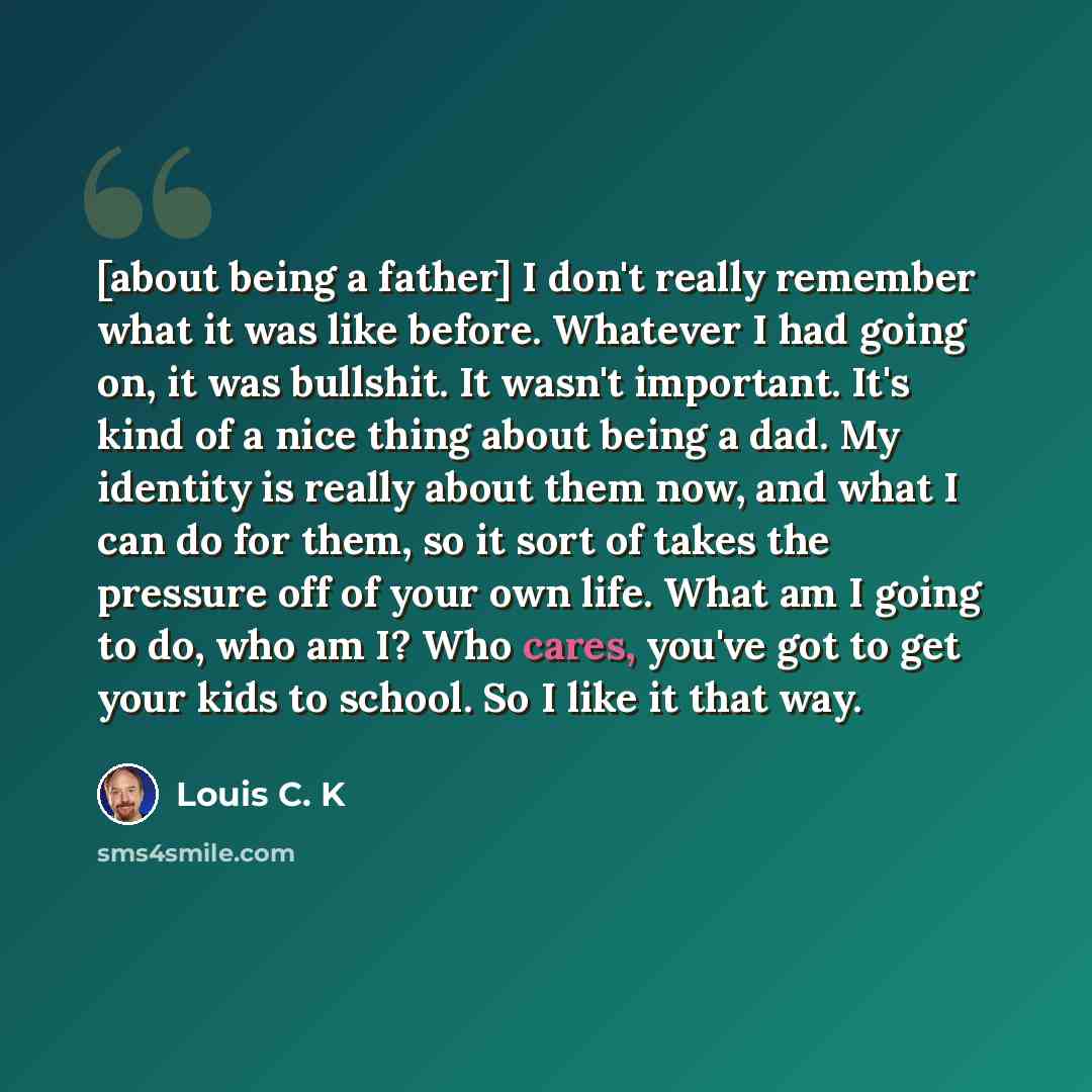 “[about being a father] I don't really remember what it was like before. Whatever I had going on, it was bullshit. It wasn't important. It's kind of a nice thing about being a dad. My identity is really about them now, and what I can do for them, so it sort of takes the pressure off of your own…” quote by Louis C. K