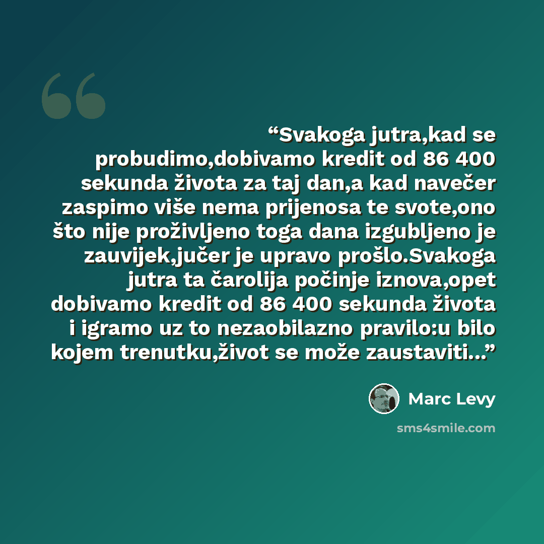 “Svakoga jutra,kad se probudimo,dobivamo kredit od 86 400 sekunda života za taj dan,a kad navečer zaspimo više nema prijenosa te svote,ono što nije proživljeno toga dana izgubljeno je zauvijek,jučer je upravo prošlo.Svakoga jutra ta čarolija počinje iznova,opet dobivamo kredit od 86 400 sekunda…” quote by Marc Levy