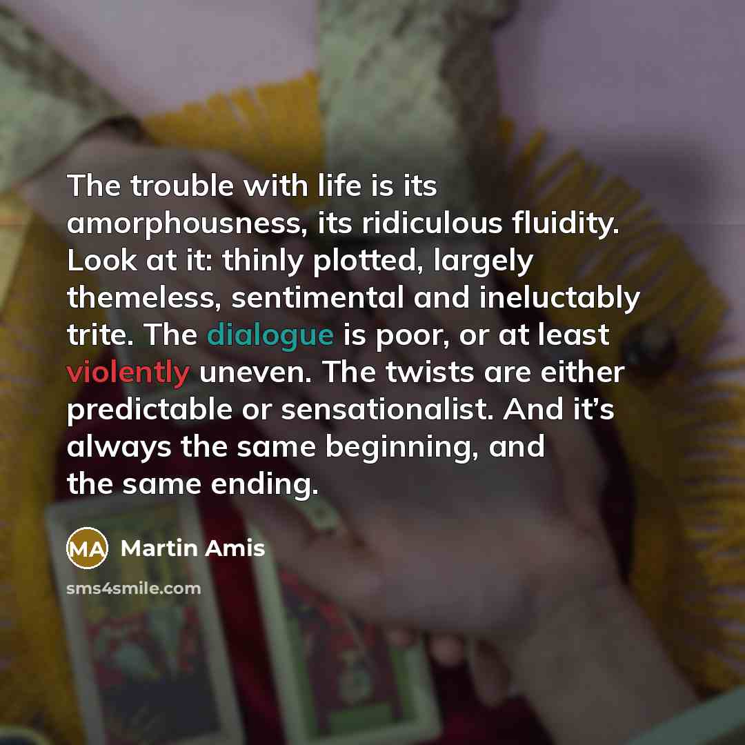 “The trouble with life is its amorphousness, its ridiculous fluidity. Look at it: thinly plotted, largely themeless, sentimental and ineluctably trite. The dialogue is poor, or at least violently uneven. The twists are either predictable or sensationalist. And it’s always the same beginning, and…” quote by Martin Amis