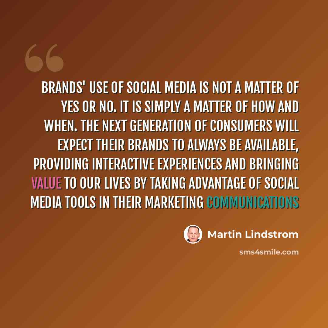“Brands' use of social media is not a matter of yes or no. It is simply a matter of how and when. The next generation of consumers will expect their brands to always be available, providing interactive experiences and bringing value to our lives by taking advantage of social media tools in their…” quote by Martin Lindstrom