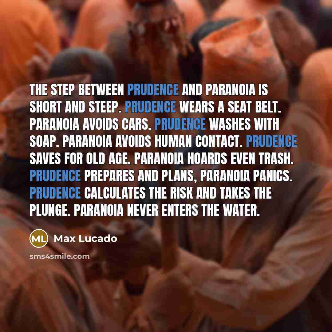 “The step between prudence and paranoia is short and steep. Prudence wears a seat belt. Paranoia avoids cars. Prudence washes with soap. Paranoia avoids human contact. Prudence saves for old age. Paranoia hoards even trash. Prudence prepares and plans, paranoia panics. Prudence calculates the risk…” quote by Max Lucado
