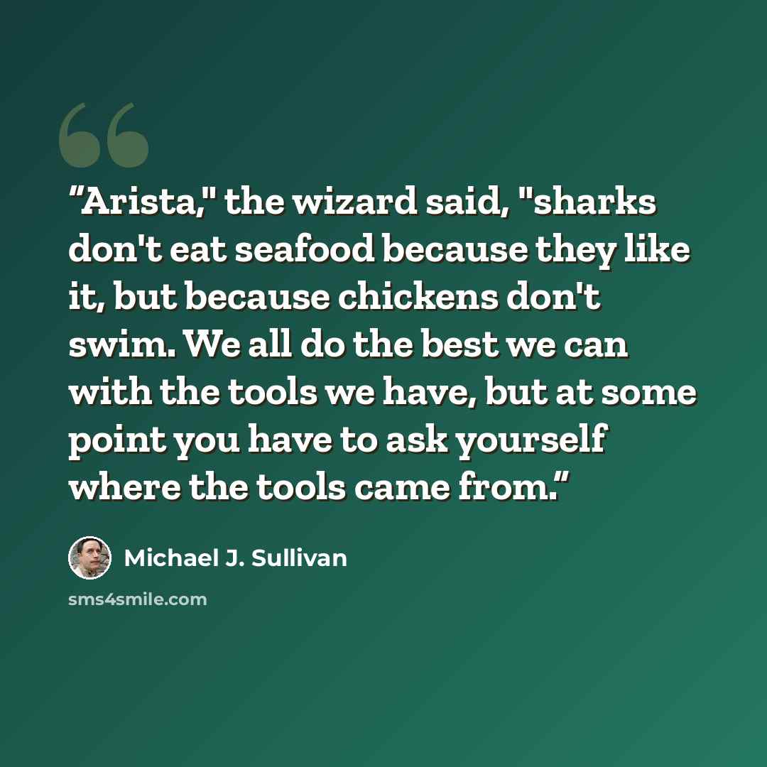 “Arista," the wizard said, "sharks don't eat seafood because they like it, but because chickens don't swim. We all do the best we can with the tools we have, but at some point you have to ask yourself where the tools came from.” quote by Michael J. Sullivan