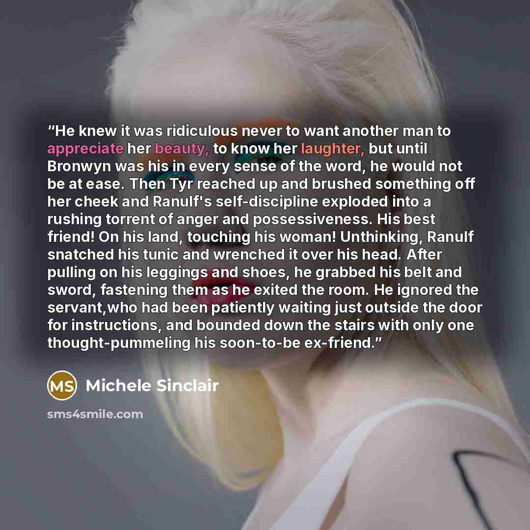 “He knew it was ridiculous never to want another man to appreciate her beauty, to know her laughter, but until Bronwyn was his in every sense of the word, he would not be at ease. Then Tyr reached up and brushed something off her cheek and Ranulf's self-discipline exploded into a rushing torrent of…” quote by Michele Sinclair
