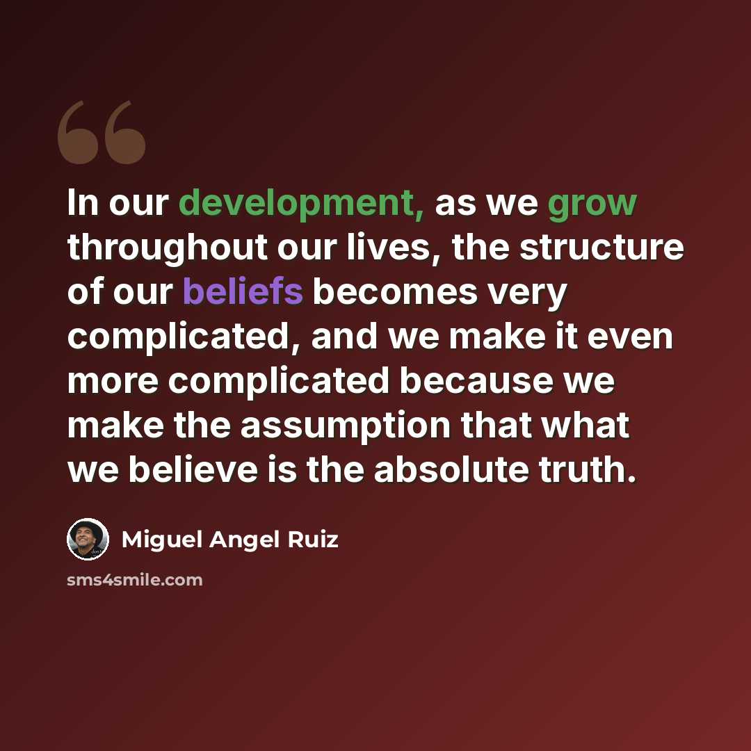 “In our development, as we grow throughout our lives, the structure of our beliefs becomes very complicated, and we make it even more complicated because we make the assumption that what we believe is the absolute truth.” quote by Miguel Angel Ruiz