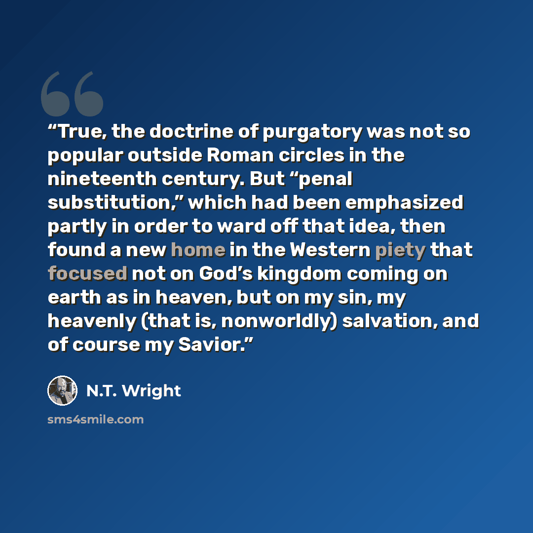 “True, the doctrine of purgatory was not so popular outside Roman circles in the nineteenth century. But “penal substitution,” which had been emphasized partly in order to ward off that idea, then found a new home in the Western piety that focused not on God’s kingdom coming on earth as in heaven…” quote by N.T. Wright