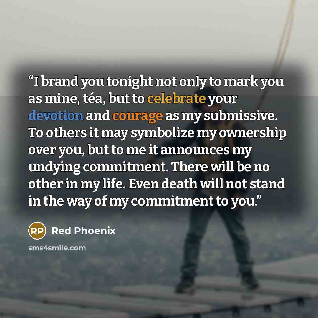 “I brand you tonight not only to mark you as mine, téa, but to celebrate your devotion and courage as my submissive. To others it may symbolize my ownership over you, but to me it announces my undying commitment. There will be no other in my life. Even death will not stand in the way of my…” quote by Red Phoenix