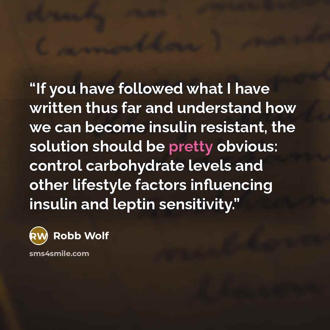 “If you have followed what I have written thus far and understand how we can become insulin resistant, the solution should be pretty obvious: control carbohydrate levels and other lifestyle factors influencing insulin and leptin sensitivity.” quote by Robb Wolf