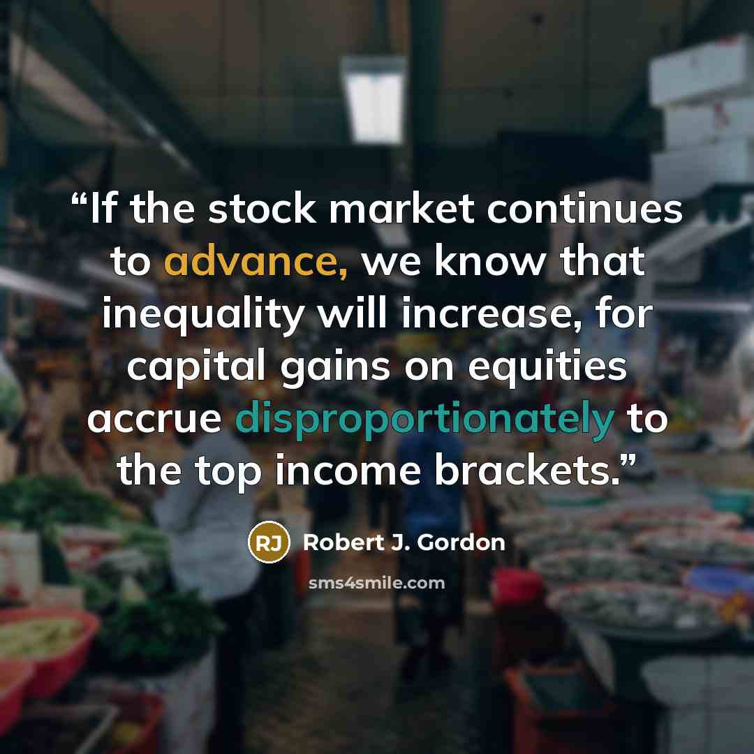 “If the stock market continues to advance, we know that inequality will increase, for capital gains on equities accrue disproportionately to the top income brackets.” quote by Robert J. Gordon