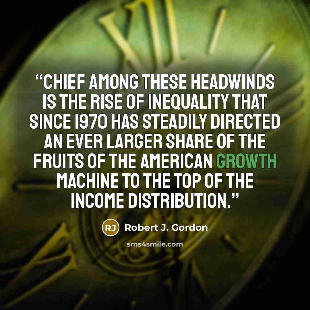 “Chief among these headwinds is the rise of inequality that since 1970 has steadily directed an ever larger share of the fruits of the American growth machine to the top of the income distribution.” quote by Robert J. Gordon