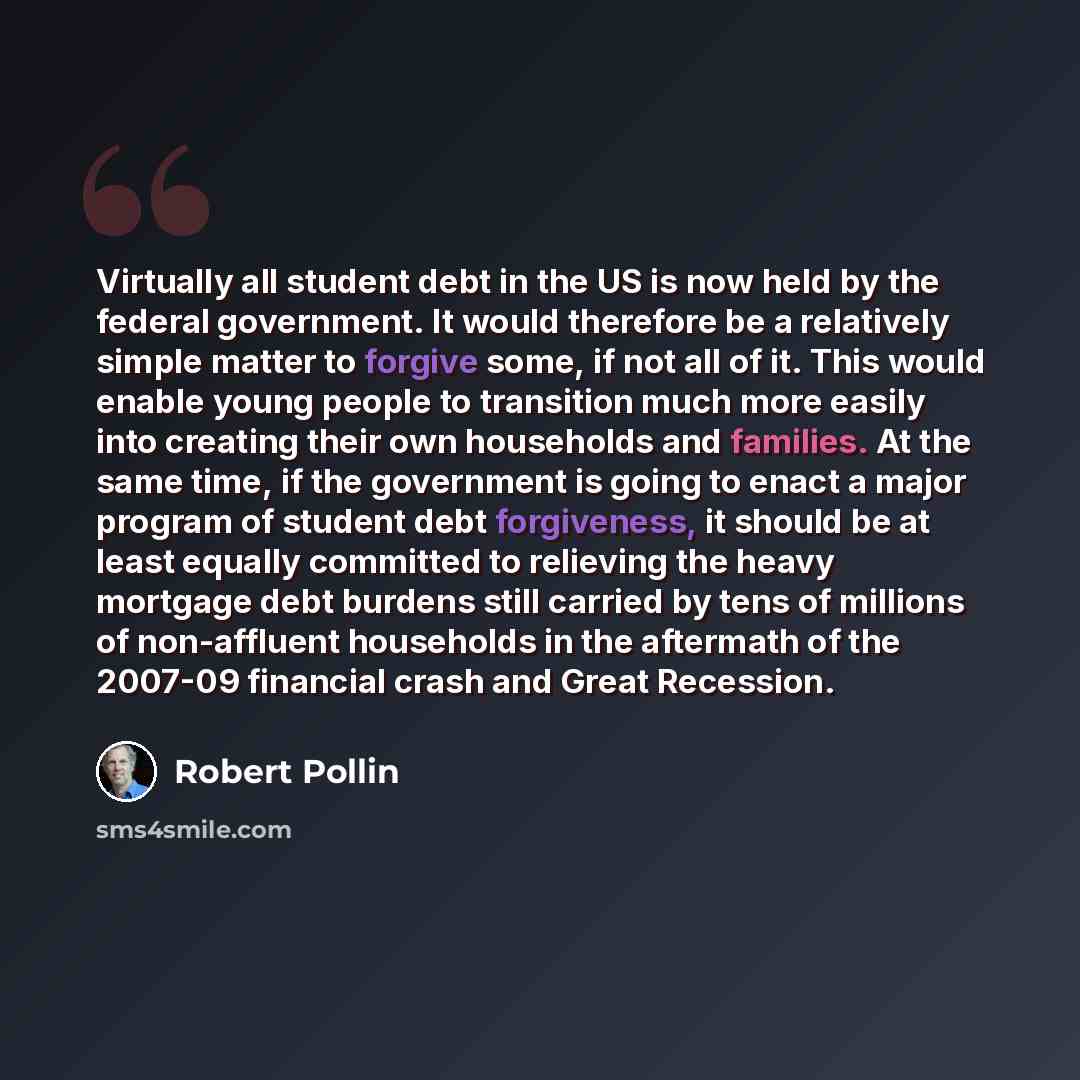 “Virtually all student debt in the US is now held by the federal government. It would therefore be a relatively simple matter to forgive some, if not all of it. This would enable young people to transition much more easily into creating their own households and families. At the same time, if the…” quote by Robert Pollin