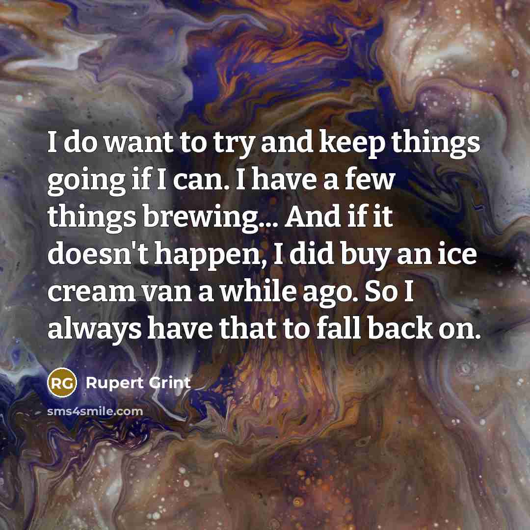 “I do want to try and keep things going if I can. I have a few things brewing... And if it doesn't happen, I did buy an ice cream van a while ago. So I always have that to fall back on.” quote by Rupert Grint