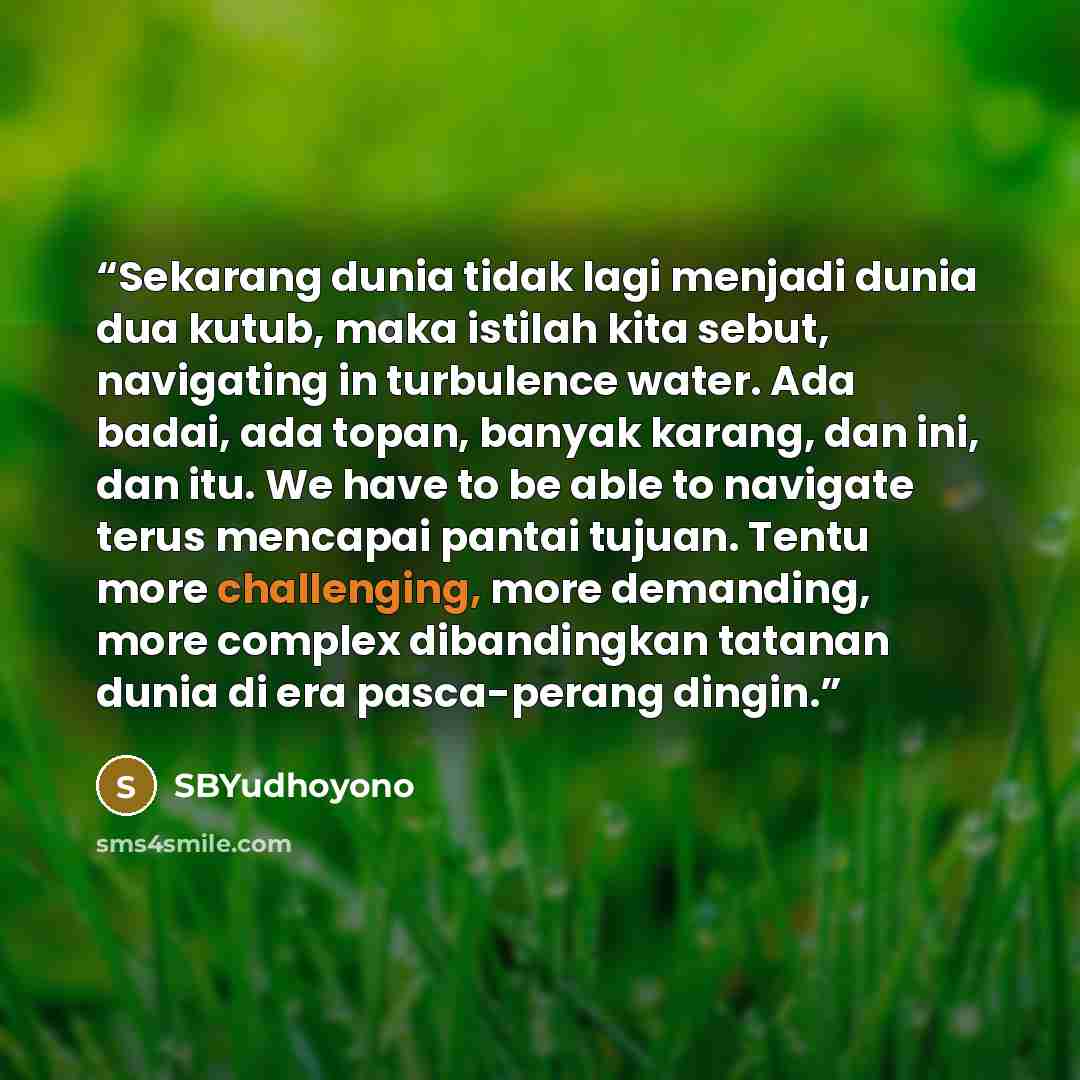 “Sekarang dunia tidak lagi menjadi dunia dua kutub, maka istilah kita sebut, navigating in turbulence water. Ada badai, ada topan, banyak karang, dan ini, dan itu. We have to be able to navigate terus mencapai pantai tujuan. Tentu more challenging, more demanding, more complex dibandingkan tatanan…” quote by SBYudhoyono