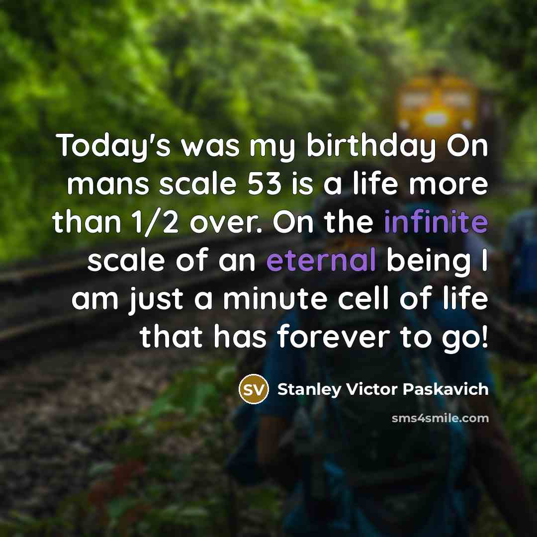 “Today's was my birthday On mans scale 53 is a life more than 1/2 over. On the infinite scale of an eternal being I am just a minute cell of life that has forever to go!” quote by Stanley Victor Paskavich